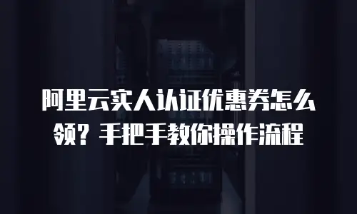 阿里云实人认证优惠券怎么领？手把手教你操作流程