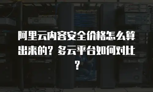 阿里云内容安全价格怎么算出来的？多云平台如何对比？