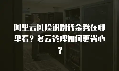 阿里云风险识别代金券在哪里看？多云管理如何更省心？