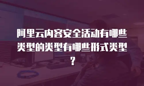 阿里云内容安全活动有哪些类型的类型有哪些形式类型？
