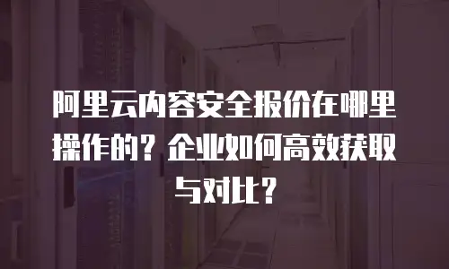 阿里云内容安全报价在哪里操作的？企业如何高效获取与对比？