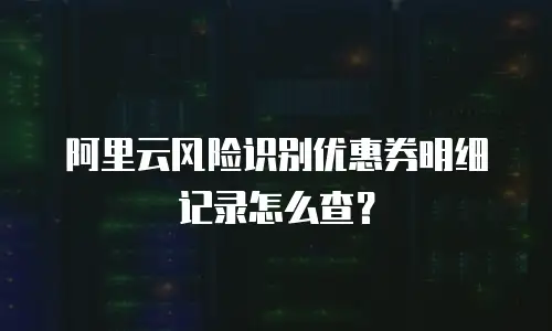 阿里云风险识别优惠券明细记录怎么查？