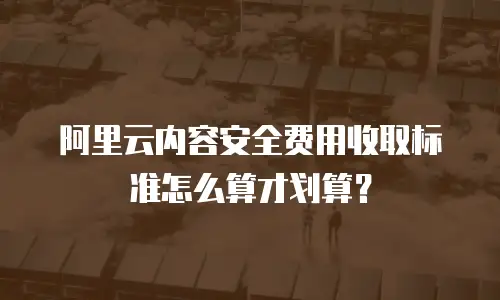 阿里云内容安全费用收取标准怎么算才划算？