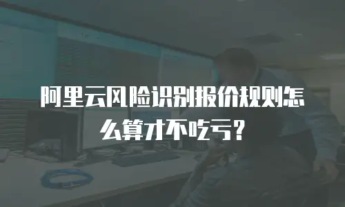 阿里云风险识别报价规则怎么算才不吃亏？