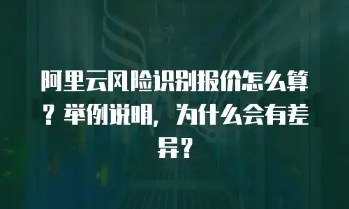 阿里云风险识别报价怎么算？举例说明，为什么会有差异？