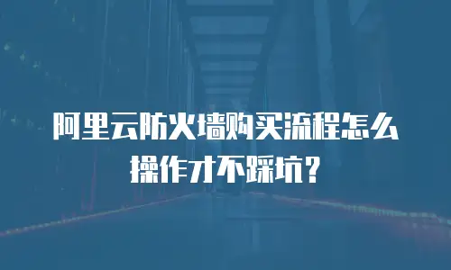 阿里云防火墙购买流程怎么操作才不踩坑？