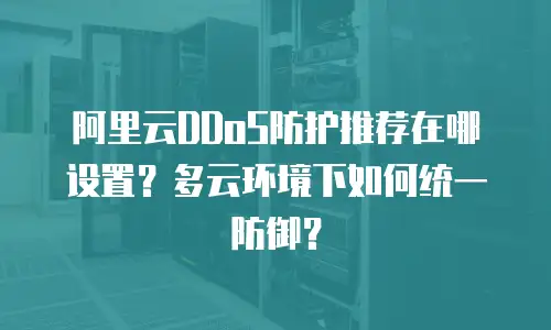 阿里云DDoS防护推荐在哪设置？多云环境下如何统一防御？