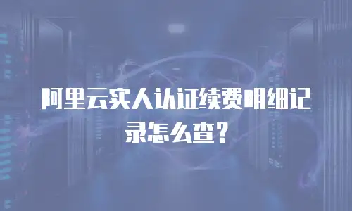 阿里云实人认证续费明细记录怎么查？
