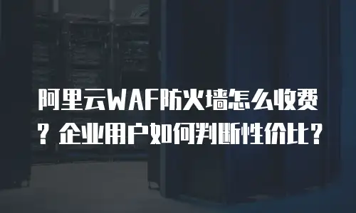 阿里云WAF防火墙怎么收费？企业用户如何判断性价比？