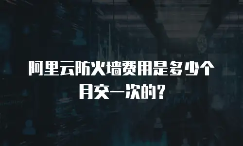 阿里云防火墙费用是多少个月交一次的？