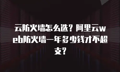 云防火墙怎么选？阿里云web防火墙一年多少钱才不超支？