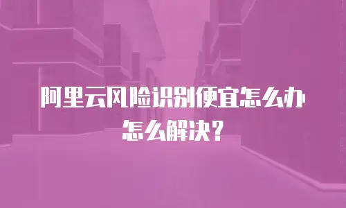 阿里云风险识别便宜怎么办,阿里云风险识别便宜怎么办怎么解决