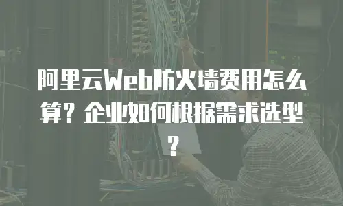 阿里云Web防火墙费用怎么算？企业如何根据需求选型？