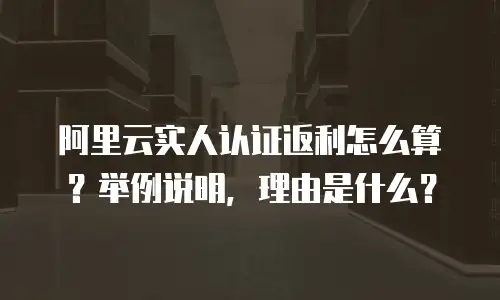 阿里云实人认证返利怎么算？举例说明，理由是什么？