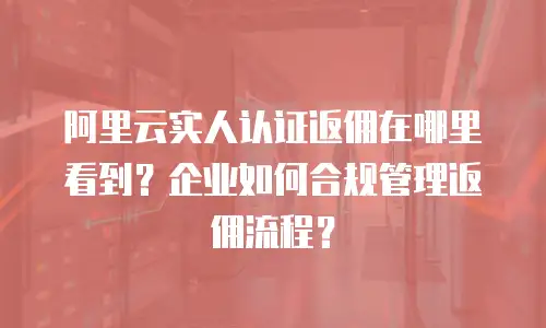 阿里云实人认证返佣在哪里看到？企业如何合规管理返佣流程？