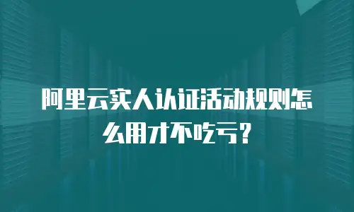 阿里云实人认证活动规则怎么用才不吃亏？