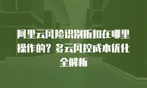 阿里云风险识别折扣在哪里操作的？多云风控成本优化全解析