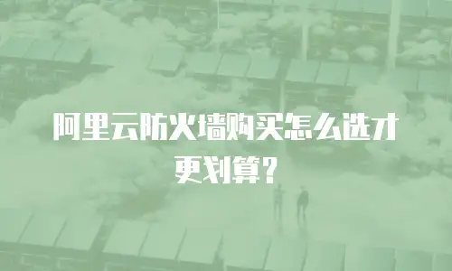 阿里云防火墙购买怎么选才更划算？