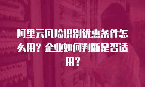 阿里云风险识别优惠条件怎么用？企业如何判断是否适用？