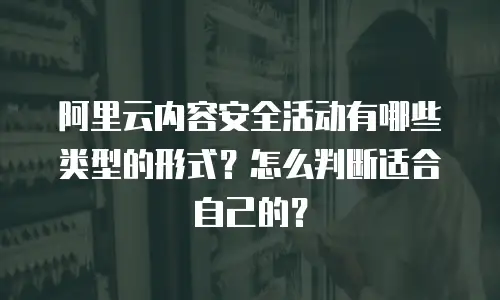 阿里云内容安全活动有哪些类型的形式？怎么判断适合自己的？