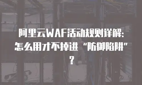 阿里云WAF活动规则详解：怎么用才不掉进“防御陷阱”？
