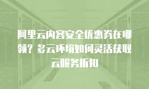 阿里云内容安全优惠券在哪领？多云环境如何灵活获取云服务折扣