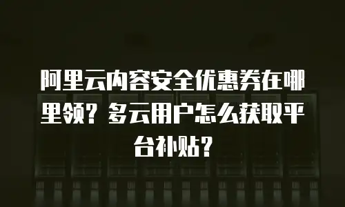 阿里云内容安全优惠券在哪里领？多云用户怎么获取平台补贴？