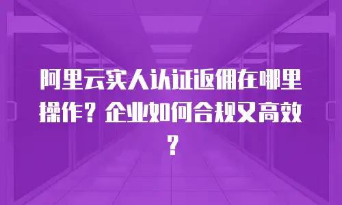 阿里云实人认证返佣在哪里操作？企业如何合规又高效？