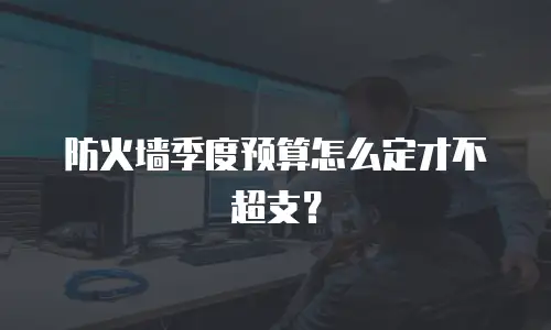 防火墙季度预算怎么定才不超支？