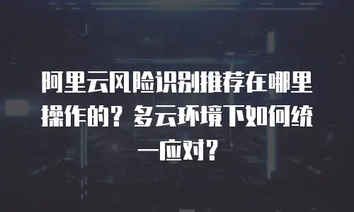 阿里云风险识别推荐在哪里操作的？多云环境下如何统一应对？