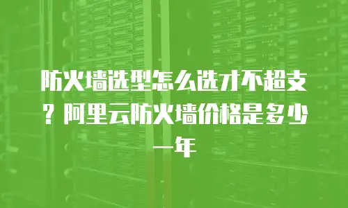 防火墙选型怎么选才不超支？阿里云防火墙价格是多少一年