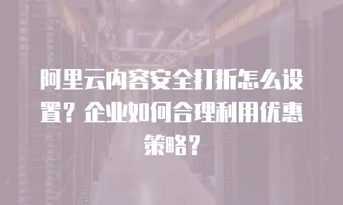 阿里云内容安全打折怎么设置？企业如何合理利用优惠策略？