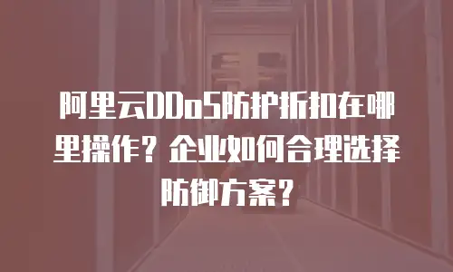 阿里云DDoS防护折扣在哪里操作？企业如何合理选择防御方案？