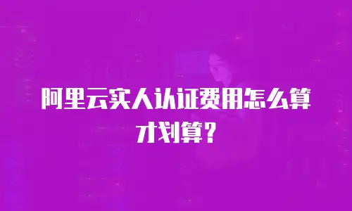 阿里云实人认证费用怎么算才划算？