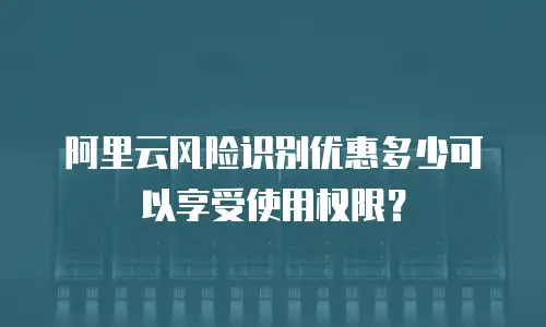 阿里云风险识别优惠多少可以享受使用权限？
