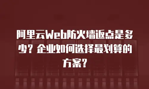 阿里云Web防火墙返点是多少？企业如何选择最划算的方案？
