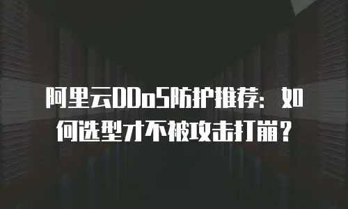 阿里云DDoS防护推荐：如何选型才不被攻击打崩？