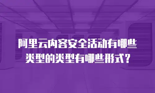 阿里云内容安全活动有哪些类型的类型有哪些形式？