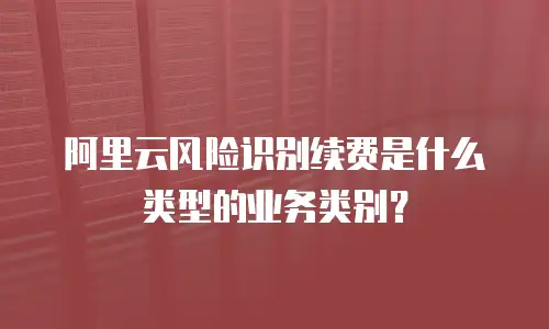 阿里云风险识别续费是什么类型的业务类别,阿里云风险识别续费是什么类型的业务类别吗