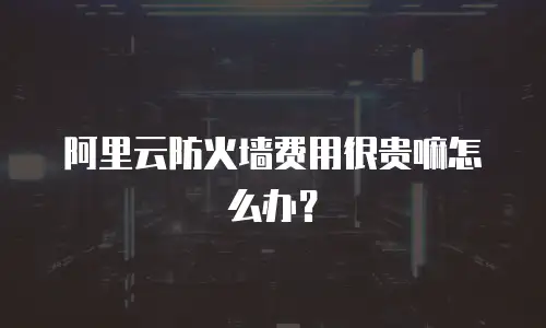 阿里云防火墙费用很贵嘛怎么办？