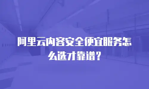 阿里云内容安全便宜服务怎么选才靠谱？