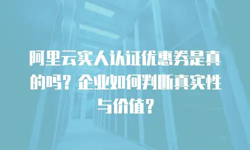 阿里云实人认证优惠券是真的吗？企业如何判断真实性与价值？
