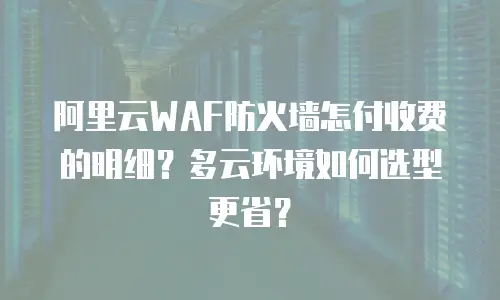 阿里云WAF防火墙怎付收费的明细？多云环境如何选型更省？