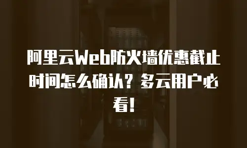 阿里云Web防火墙优惠截止时间怎么确认？多云用户必看！