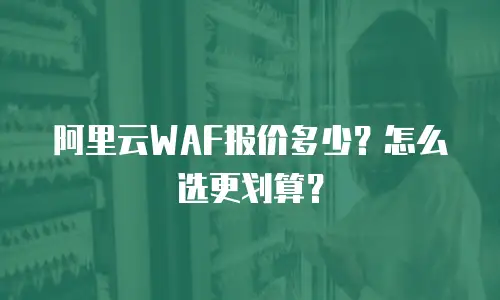 阿里云WAF报价多少？怎么选更划算？