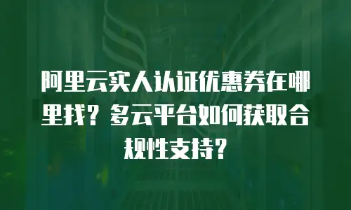 阿里云实人认证优惠券在哪里找？多云平台如何获取合规性支持？