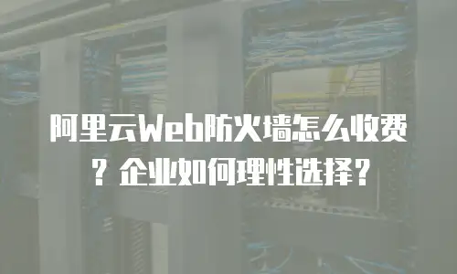 阿里云Web防火墙怎么收费？企业如何理性选择？