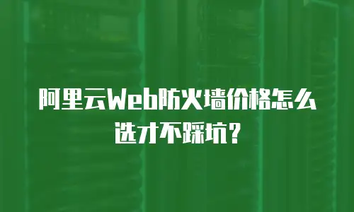 阿里云Web防火墙价格怎么选才不踩坑？