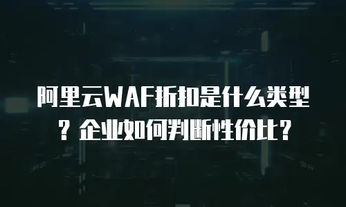 阿里云WAF折扣是什么类型？企业如何判断性价比？