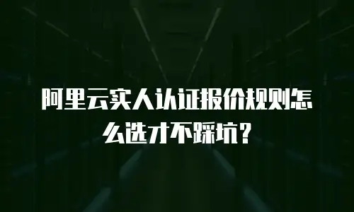 阿里云实人认证报价规则怎么选才不踩坑？